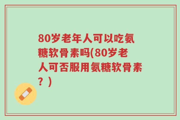 80岁老年人可以吃氨糖软骨素吗(80岁老人可否服用氨糖软骨素？)-第1张图片-超越