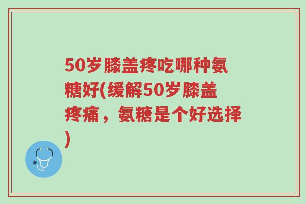 50岁膝盖疼吃哪种氨糖好(缓解50岁膝盖疼痛,氨糖是个好选择)-第1张图片-超越 50岁膝盖疼吃哪种氨糖好(缓解50岁膝盖疼痛,氨糖是个好选择)-第1张图片-超越