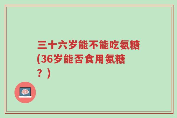 三十六岁能不能吃氨糖(36岁能否食用氨糖?)-第1张图片-超越 三十六岁能不能吃氨糖(36岁能否食用氨糖?)-第1张图片-超越