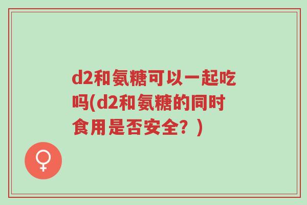 d2和氨糖可以一起吃吗(d2和氨糖的同时食用是否安全?)-第1张图片-超越 d2和氨糖可以一起吃吗(d2和氨糖的同时食用是否安全?)-第1张图片-超越