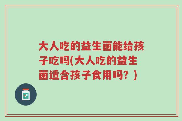 大人吃的益生菌能给孩子吃吗(大人吃的益生菌适合孩子食用吗?)-第1张图片-超越 大人吃的益生菌能给孩子吃吗(大人吃的益生菌适合孩子食用吗?)-第1张图片-超越