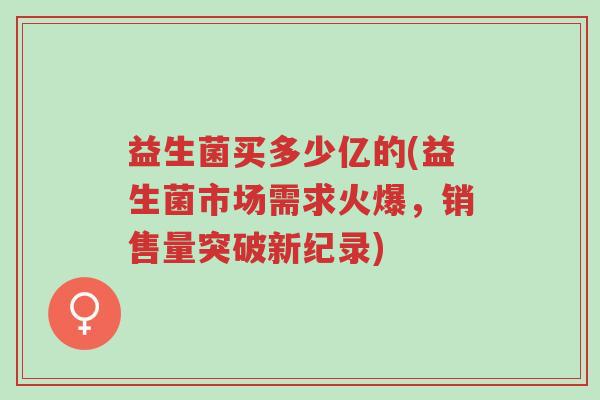 益生菌买多少亿的(益生菌市场需求火爆,销售量突破新纪录)-第1张图片-超越 益生菌买多少亿的(益生菌市场需求火爆,销售量突破新纪录)-第1张图片-超越