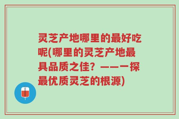灵芝产地哪里的最好吃呢(哪里的灵芝产地最具品质之佳?——一探最优质灵芝的根源)-第1张图片-超越 灵芝产地哪里的最好吃呢(哪里的灵芝产地最具品质之佳?——一探最优质灵芝的根源)-第1张图片-超越