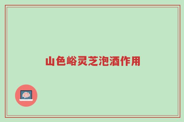 山色峪灵芝泡酒作用-第1张图片-超越 山色峪灵芝泡酒作用-第1张图片-超越