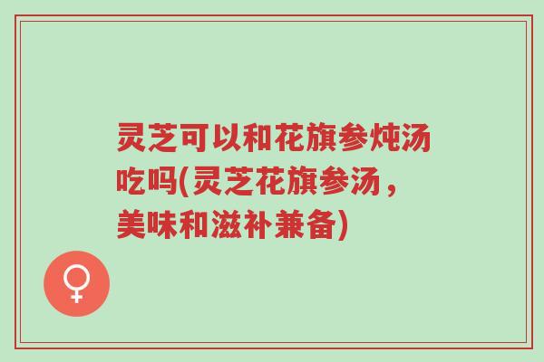灵芝可以和花旗参炖汤吃吗(灵芝花旗参汤,美味和滋补兼备)-第1张图片-超越 灵芝可以和花旗参炖汤吃吗(灵芝花旗参汤,美味和滋补兼备)-第1张图片-超越