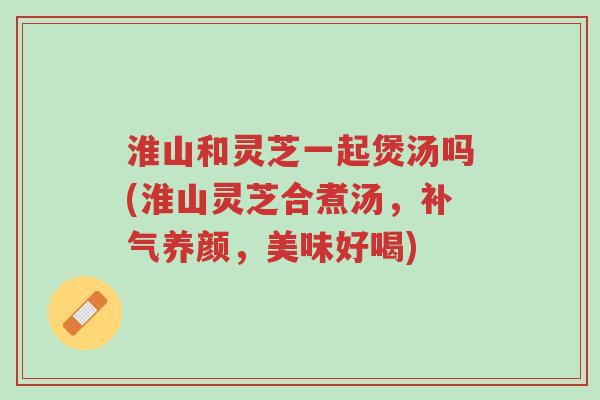 淮山和灵芝一起煲汤吗(淮山灵芝合煮汤，补气养颜，美味好喝)-第1张图片-超越