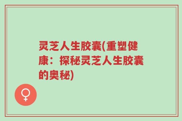 灵芝人生胶囊(重塑健康:探秘灵芝人生胶囊的奥秘)-第1张图片-超越 灵芝人生胶囊(重塑健康:探秘灵芝人生胶囊的奥秘)-第1张图片-超越