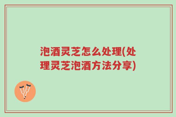 泡酒灵芝怎么处理(处理灵芝泡酒方法分享)-第1张图片-超越