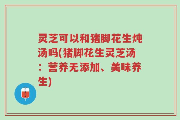 灵芝可以和猪脚花生炖汤吗(猪脚花生灵芝汤:营养无添加、美味养生)-第1张图片-超越 灵芝可以和猪脚花生炖汤吗(猪脚花生灵芝汤:营养无添加、美味养生)-第1张图片-超越