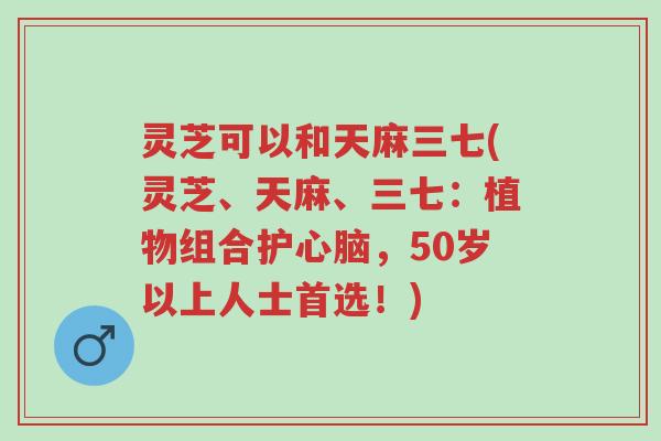 灵芝可以和天麻三七(灵芝、天麻、三七:植物组合护心脑,50岁以上人士首选!)-第1张图片-超越 灵芝可以和天麻三七(灵芝、天麻、三七:植物组合护心脑,50岁以上人士首选!)-第1张图片-超越