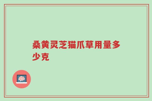 桑黄灵芝猫爪草用量多少克-第1张图片-超越