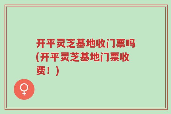 开平灵芝基地收门票吗(开平灵芝基地门票收费！)-第1张图片-超越