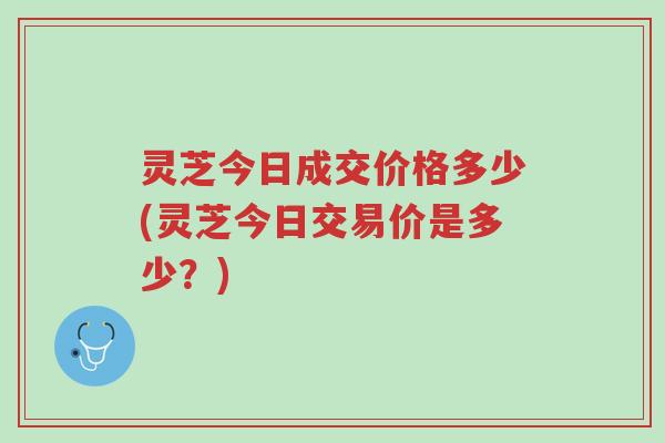 灵芝今日成交价格多少(灵芝今日交易价是多少？)-第1张图片-超越