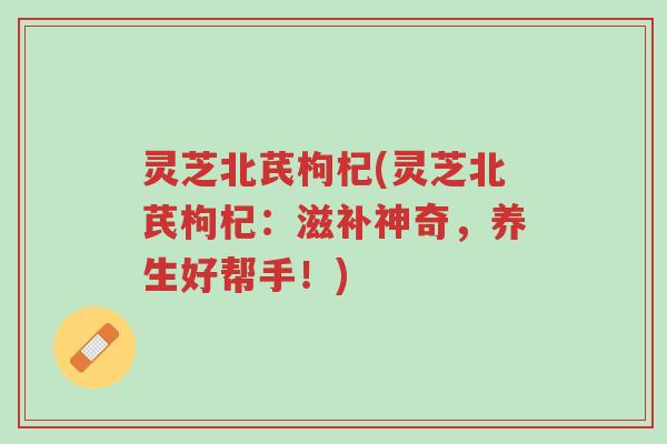 灵芝北芪枸杞(灵芝北芪枸杞:滋补神奇,养生好帮手!)-第1张图片-超越 灵芝北芪枸杞(灵芝北芪枸杞:滋补神奇,养生好帮手!)-第1张图片-超越