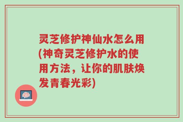 灵芝修护神仙水怎么用(神奇灵芝修护水的使用方法,让你的肌肤焕发青春光彩)-第1张图片-超越 灵芝修护神仙水怎么用(神奇灵芝修护水的使用方法,让你的肌肤焕发青春光彩)-第1张图片-超越
