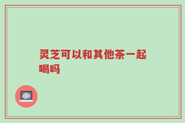 灵芝可以和其他茶一起喝吗-第1张图片-超越