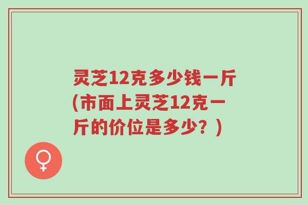 灵芝12克多少钱一斤(市面上灵芝12克一斤的价位是多少？)-第1张图片-超越
