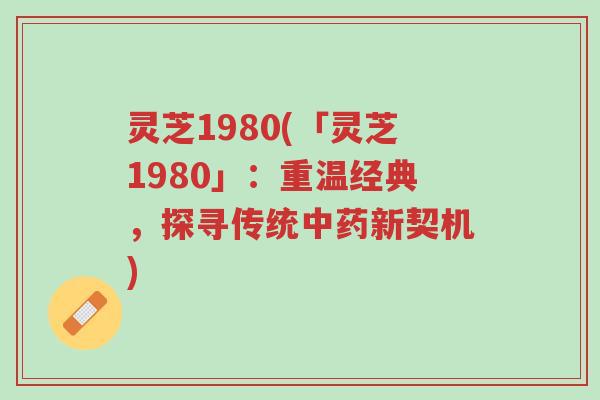 灵芝1980(「灵芝1980」:重温经典,探寻传统中药新契机)-第1张图片-超越 灵芝1980(「灵芝1980」:重温经典,探寻传统中药新契机)-第1张图片-超越