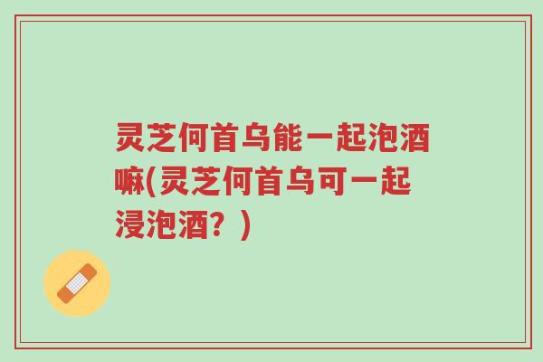灵芝何首乌能一起泡酒嘛(灵芝何首乌可一起浸泡酒?)-第1张图片-超越 灵芝何首乌能一起泡酒嘛(灵芝何首乌可一起浸泡酒?)-第1张图片-超越
