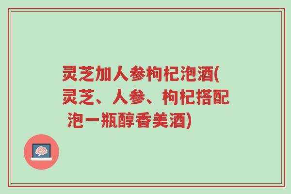 灵芝加人参枸杞泡酒(灵芝、人参、枸杞搭配 泡一瓶醇香美酒)-第1张图片-超越