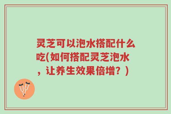 灵芝可以泡水搭配什么吃(如何搭配灵芝泡水,让养生效果倍增?)-第1张图片-超越 灵芝可以泡水搭配什么吃(如何搭配灵芝泡水,让养生效果倍增?)-第1张图片-超越