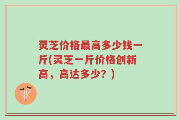 灵芝价格最高多少钱一斤(灵芝一斤价格创新高，高达多少？)-第1张图片-超越