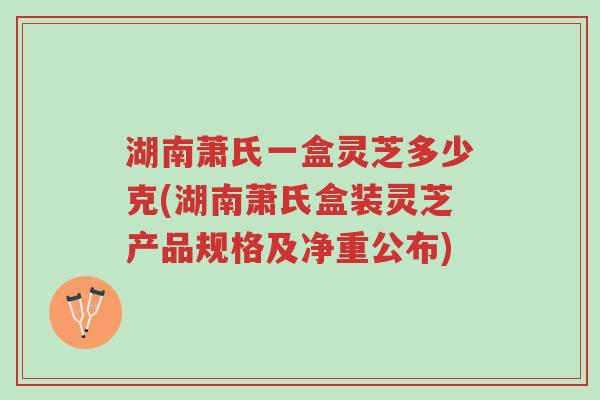 湖南萧氏一盒灵芝多少克(湖南萧氏盒装灵芝产品规格及净重公布)-第1张图片-超越 湖南萧氏一盒灵芝多少克(湖南萧氏盒装灵芝产品规格及净重公布)-第1张图片-超越