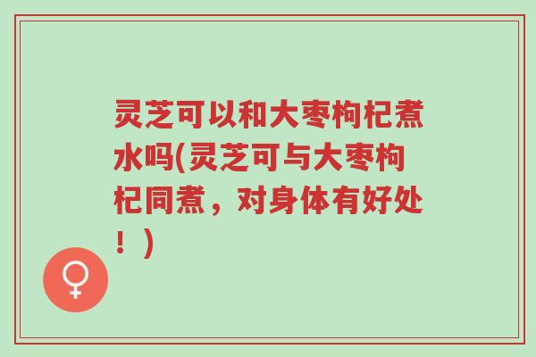 灵芝可以和大枣枸杞煮水吗(灵芝可与大枣枸杞同煮，对身体有好处！)-第1张图片-超越
