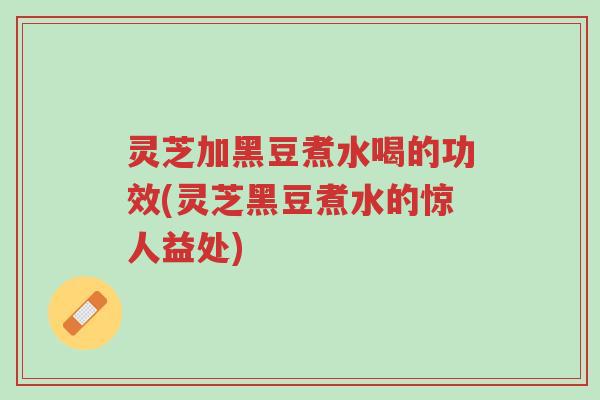 灵芝加黑豆煮水喝的功效(灵芝黑豆煮水的惊人益处)-第1张图片-超越