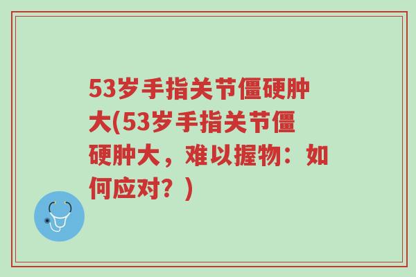 53岁手指关节僵硬肿大(53岁手指关节僵硬肿大，难以握物：如何应对？)-第1张图片-超越
