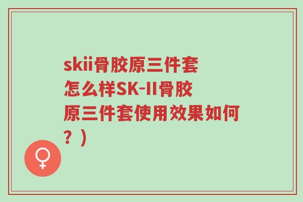 skii骨胶原三件套怎么样SK-II骨胶原三件套使用效果如何？)-第1张图片-超越