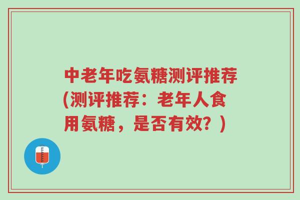 中老年吃氨糖测评推荐(测评推荐：老年人食用氨糖，是否有效？)-第1张图片-超越