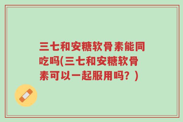 三七和安糖软骨素能同吃吗(三七和安糖软骨素可以一起服用吗？)-第1张图片-超越