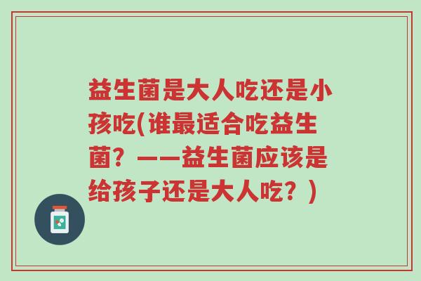 益生菌是大人吃还是小孩吃(谁最适合吃益生菌？——益生菌应该是给孩子还是大人吃？)-第1张图片-超越