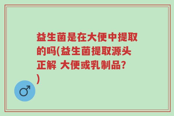益生菌是在大便中提取的吗(益生菌提取源头正解 大便或乳制品?)-第1张图片-超越 益生菌是在大便中提取的吗(益生菌提取源头正解 大便或乳制品?)-第1张图片-超越
