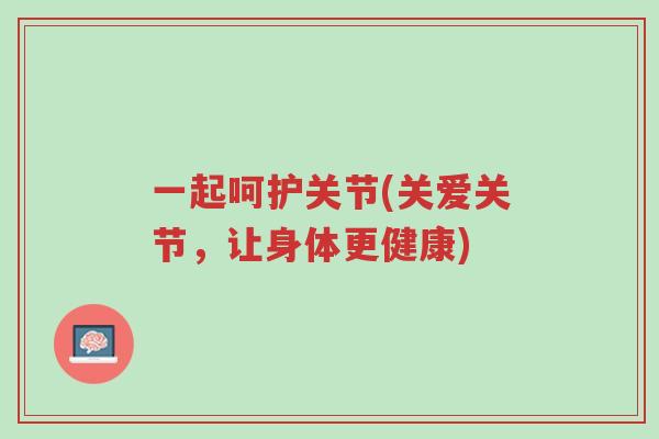 一起呵护关节(关爱关节，让身体更健康)-第1张图片-超越