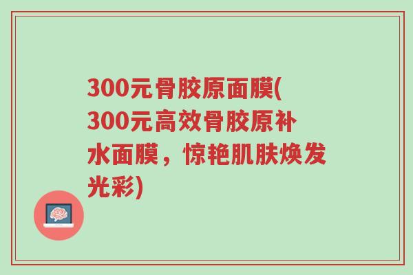 300元骨胶原面膜(300元高效骨胶原补水面膜,惊艳肌肤焕发光彩)-第1张图片-超越 300元骨胶原面膜(300元高效骨胶原补水面膜,惊艳肌肤焕发光彩)-第1张图片-超越