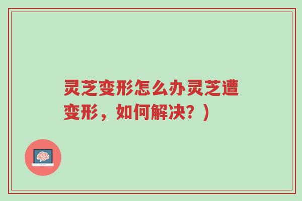 灵芝变形怎么办灵芝遭变形,如何解决?)-第1张图片-超越 灵芝变形怎么办灵芝遭变形,如何解决?)-第1张图片-超越