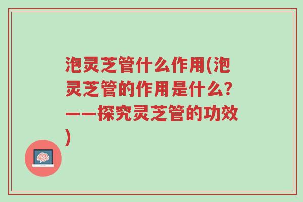 泡灵芝管什么作用(泡灵芝管的作用是什么?——探究灵芝管的功效)-第1张图片-超越 泡灵芝管什么作用(泡灵芝管的作用是什么?——探究灵芝管的功效)-第1张图片-超越