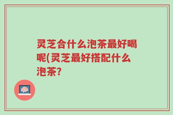 灵芝合什么泡茶最好喝呢(灵芝最好搭配什么泡茶?-第1张图片-超越 灵芝合什么泡茶最好喝呢(灵芝最好搭配什么泡茶?-第1张图片-超越