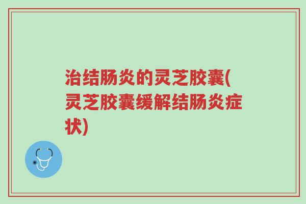 治结肠炎的灵芝胶囊(灵芝胶囊缓解结肠炎症状)-第1张图片-超越
