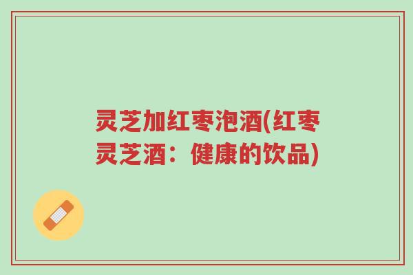 灵芝加红枣泡酒(红枣灵芝酒：健康的饮品)-第1张图片-超越