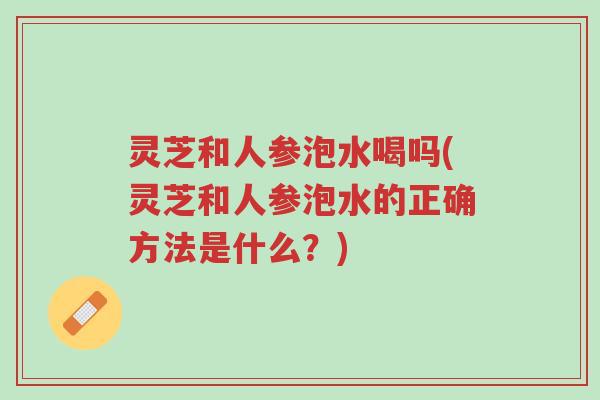 灵芝和人参泡水喝吗(灵芝和人参泡水的正确方法是什么？)-第1张图片-超越