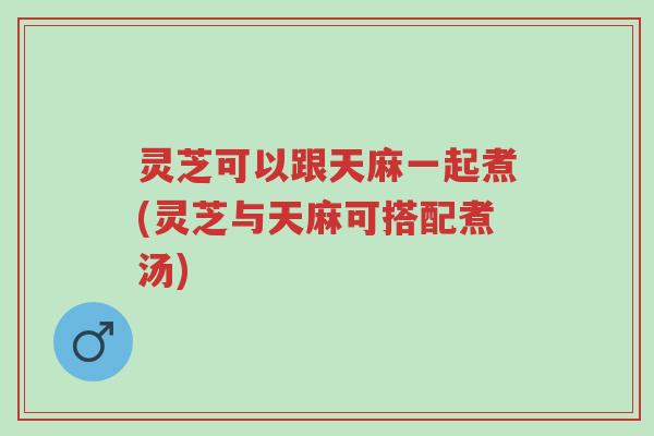 灵芝可以跟天麻一起煮(灵芝与天麻可搭配煮汤)-第1张图片-超越 灵芝可以跟天麻一起煮(灵芝与天麻可搭配煮汤)-第1张图片-超越