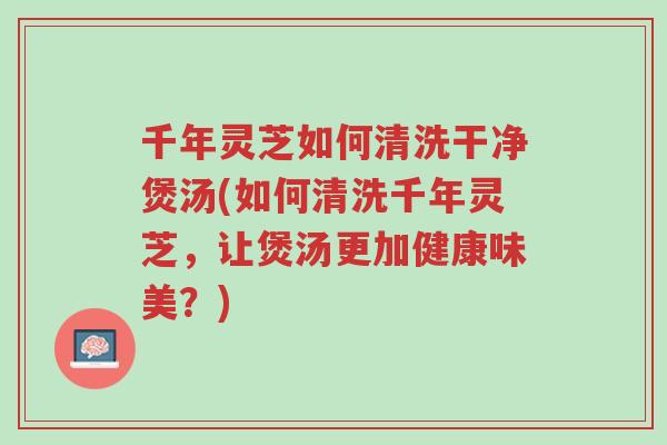 千年灵芝如何清洗干净煲汤(如何清洗千年灵芝，让煲汤更加健康味美？)-第1张图片-超越