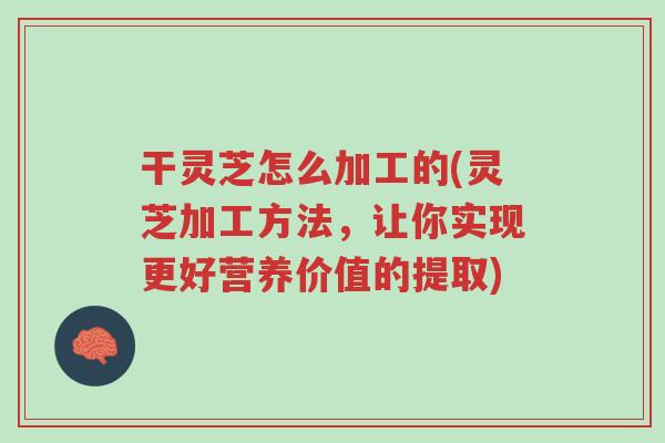干灵芝怎么加工的(灵芝加工方法，让你实现更好营养价值的提取)-第1张图片-超越