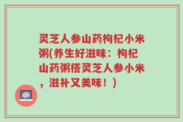灵芝人参山药枸杞小米粥(养生好滋味:枸杞山药粥搭灵芝人参小米,滋补又美味!)-第1张图片-超越 灵芝人参山药枸杞小米粥(养生好滋味:枸杞山药粥搭灵芝人参小米,滋补又美味!)-第1张图片-超越