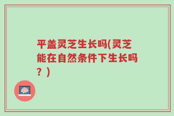平盖灵芝生长吗(灵芝能在自然条件下生长吗？)-第1张图片-超越