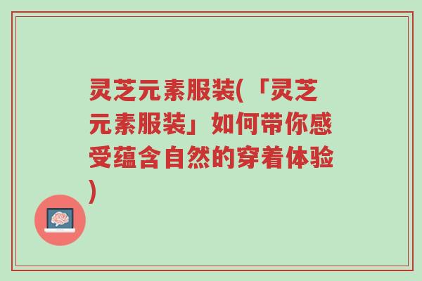 灵芝元素服装(「灵芝元素服装」如何带你感受蕴含自然的穿着体验)-第1张图片-超越