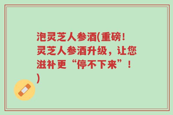 泡灵芝人参酒(重磅!灵芝人参酒升级,让您滋补更“停不下来”!)-第1张图片-超越 泡灵芝人参酒(重磅!灵芝人参酒升级,让您滋补更“停不下来”!)-第1张图片-超越